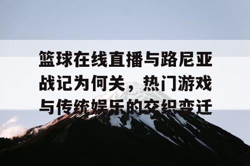 篮球在线直播与路尼亚战记为何关，热门游戏与传统娱乐的交织变迁