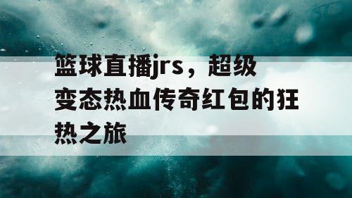 篮球直播jrs,超级变态热血传奇红包的狂热之旅 篮球直播jrs,超级变态热血传奇红包的狂热之旅
