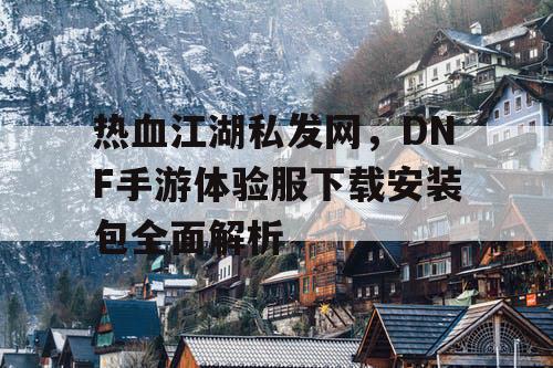 热血江湖私发网,DNF手游体验服下载安装包全面解析 热血江湖私发网,DNF手游体验服下载安装包全面解析