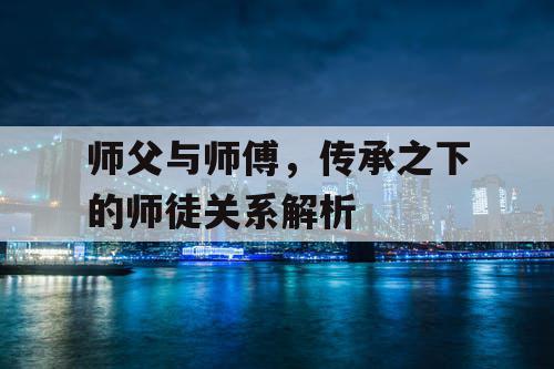 师父与师傅,传承之下的师徒关系解析 师父与师傅,传承之下的师徒关系解析