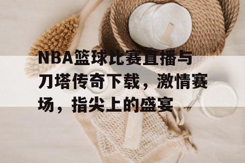NBA篮球比赛直播与刀塔传奇下载,激情赛场,指尖上的盛宴 NBA篮球比赛直播与刀塔传奇下载,激情赛场,指尖上的盛宴