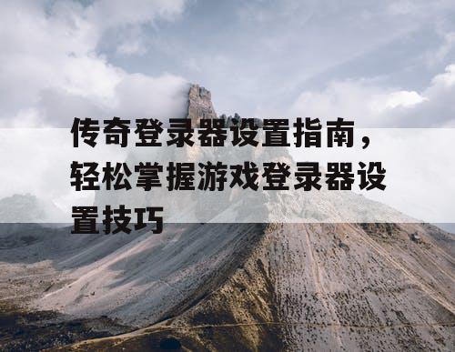 传奇登录器设置指南，轻松掌握游戏登录器设置技巧