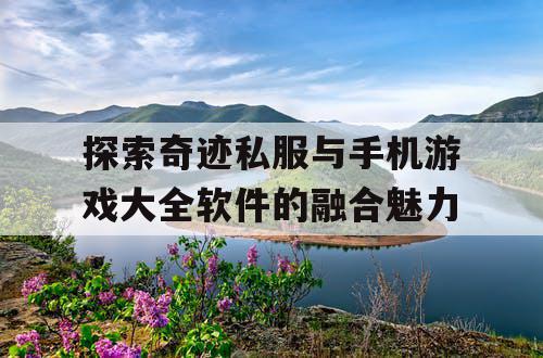 探索奇迹私服与手机游戏大全软件的融合魅力 探索奇迹私服与手机游戏大全软件的融合魅力