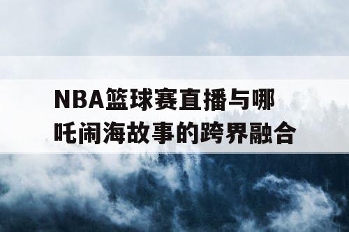 NBA篮球赛直播与哪吒闹海故事的跨界融合 NBA篮球赛直播与哪吒闹海故事的跨界融合