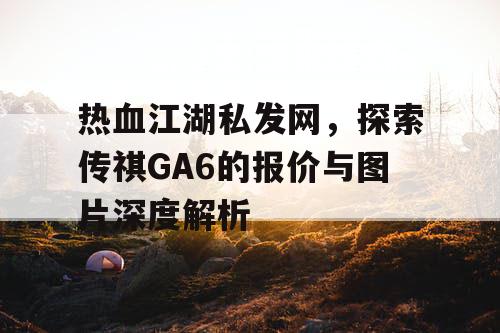 热血江湖私发网,探索传祺GA6的报价与图片深度解析 热血江湖私发网,探索传祺GA6的报价与图片深度解析
