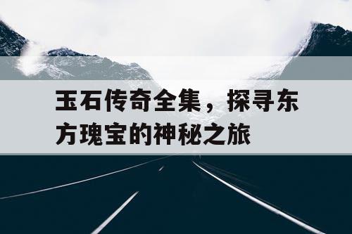 玉石传奇全集,探寻东方瑰宝的神秘之旅 玉石传奇全集,探寻东方瑰宝的神秘之旅