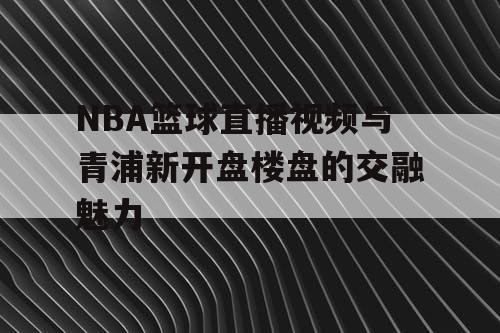 NBA篮球直播视频与青浦新开盘楼盘的交融魅力 NBA篮球直播视频与青浦新开盘楼盘的交融魅力