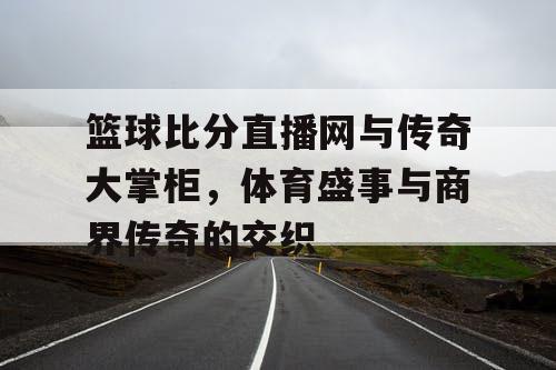 篮球比分直播网与传奇大掌柜，体育盛事与商界传奇的交织