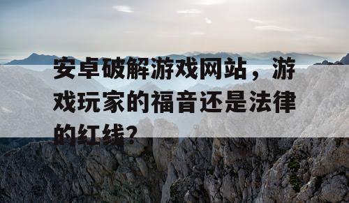 安卓破解游戏网站,游戏玩家的福音还是法律的红线? 安卓破解游戏网站,游戏玩家的福音还是法律的红线?