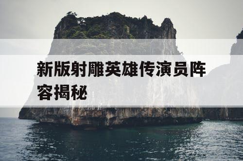 新版射雕英雄传演员阵容揭秘