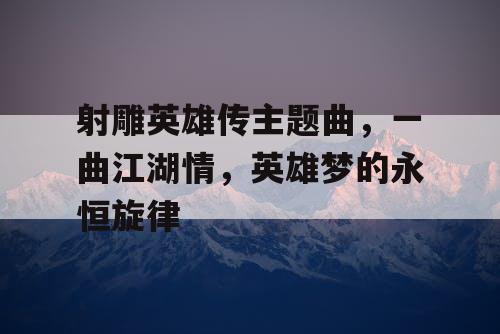 射雕英雄传主题曲,一曲江湖情,英雄梦的永恒旋律 射雕英雄传主题曲,一曲江湖情,英雄梦的永恒旋律