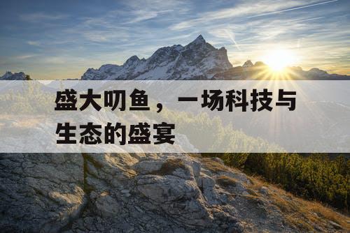 盛大叨鱼，一场科技与生态的盛宴