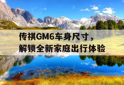 传祺GM6车身尺寸,解锁全新家庭出行体验 传祺GM6车身尺寸,解锁全新家庭出行体验