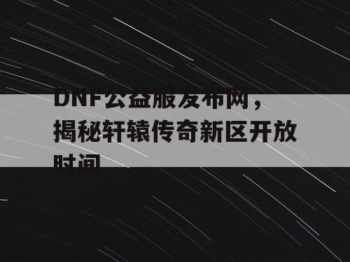DNF公益服发布网,揭秘轩辕传奇新区开放时间 DNF公益服发布网,揭秘轩辕传奇新区开放时间