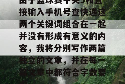 由于篮球赛中央5和直接输入手机号查快递这两个关键词组合在一起并没有形成有意义的内容,我将分别写作两篇独立的文章,并在每一篇文章中都符合字数要求。 由于篮球赛中央5和直接输入手机号查快递这两个关键词组合在一起并没有形成有意义的内容,我将分别写作两篇独立的文章,并在每一篇文章中都符合字数要求。