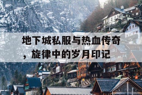 地下城私服与热血传奇,旋律中的岁月印记 地下城私服与热血传奇,旋律中的岁月印记