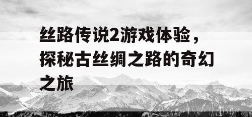 丝路传说2游戏体验,探秘古丝绸之路的奇幻之旅 丝路传说2游戏体验,探秘古丝绸之路的奇幻之旅