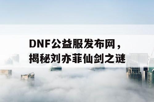 DNF公益服发布网,揭秘刘亦菲仙剑之谜 DNF公益服发布网,揭秘刘亦菲仙剑之谜