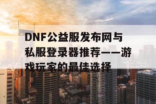 DNF公益服发布网与私服登录器推荐——游戏玩家的最佳选择 DNF公益服发布网与私服登录器推荐——游戏玩家的最佳选择