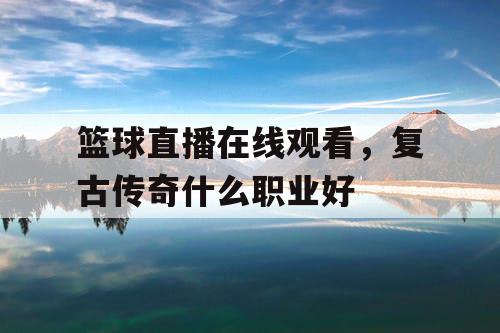 篮球直播在线观看,复古传奇什么职业好 篮球直播在线观看,复古传奇什么职业好