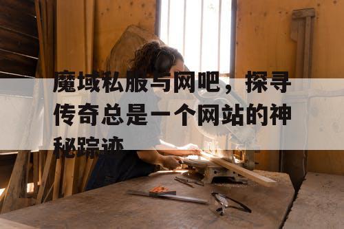 魔域私服与网吧,探寻传奇总是一个网站的神秘踪迹 魔域私服与网吧,探寻传奇总是一个网站的神秘踪迹