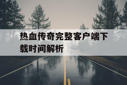 热血传奇完整客户端下载时间解析
