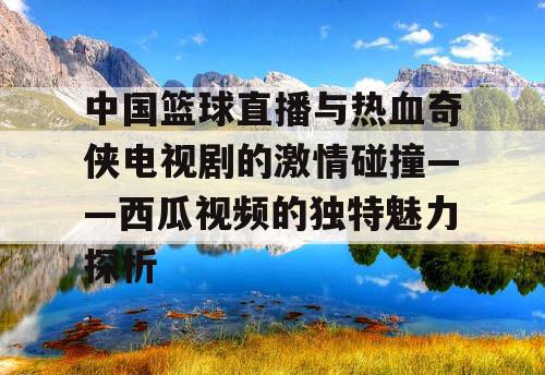 中国篮球直播与热血奇侠电视剧的激情碰撞——西瓜视频的独特魅力探析 中国篮球直播与热血奇侠电视剧的激情碰撞——西瓜视频的独特魅力探析