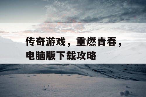 传奇游戏,重燃青春,电脑版下载攻略 传奇游戏,重燃青春,电脑版下载攻略