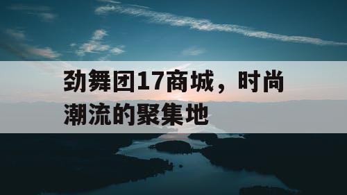 劲舞团17商城,时尚潮流的聚集地 劲舞团17商城,时尚潮流的聚集地