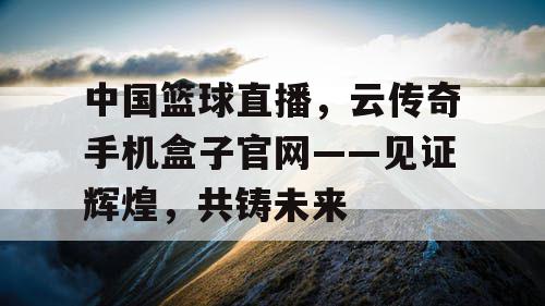 中国篮球直播,云传奇手机盒子官网——见证辉煌,共铸未来 中国篮球直播,云传奇手机盒子官网——见证辉煌,共铸未来