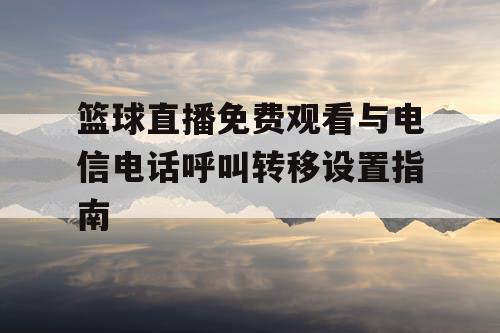 篮球直播免费观看与电信电话呼叫转移设置指南 篮球直播免费观看与电信电话呼叫转移设置指南