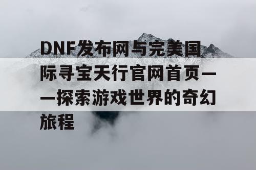 DNF发布网与完美国际寻宝天行官网首页——探索游戏世界的奇幻旅程 DNF发布网与完美国际寻宝天行官网首页——探索游戏世界的奇幻旅程