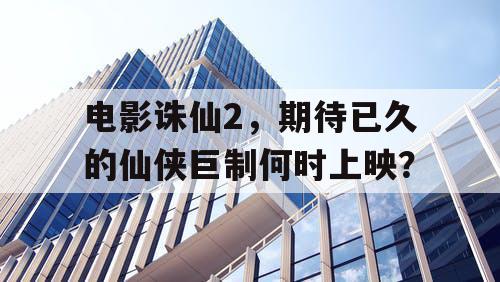 电影诛仙2,期待已久的仙侠巨制何时上映? 电影诛仙2,期待已久的仙侠巨制何时上映?