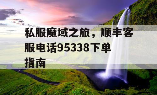 私服魔域之旅,顺丰客服电话95338下单指南 私服魔域之旅,顺丰客服电话95338下单指南