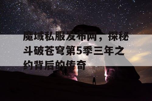 魔域私服发布网,探秘斗破苍穹第5季三年之约背后的传奇 魔域私服发布网,探秘斗破苍穹第5季三年之约背后的传奇