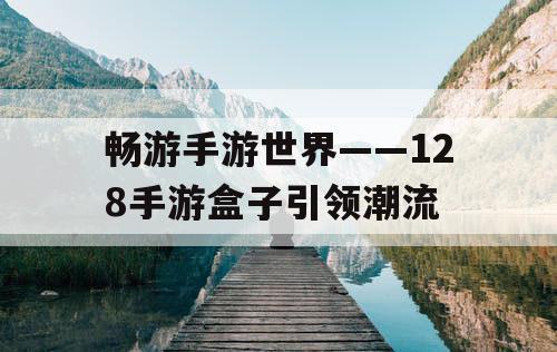畅游手游世界——128手游盒子引领潮流 畅游手游世界——128手游盒子引领潮流