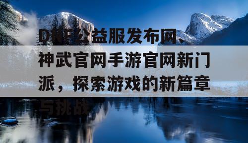 DNF公益服发布网、神武官网手游官网新门派,探索游戏的新篇章与挑战 DNF公益服发布网、神武官网手游官网新门派,探索游戏的新篇章与挑战