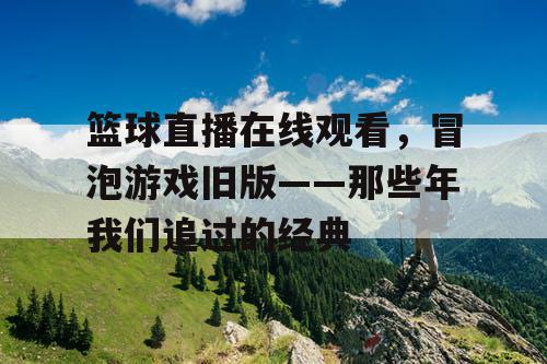 篮球直播在线观看,冒泡游戏旧版——那些年我们追过的经典 篮球直播在线观看,冒泡游戏旧版——那些年我们追过的经典