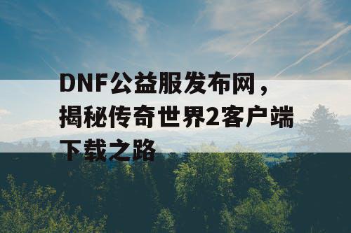 DNF公益服发布网,揭秘传奇世界2客户端下载之路 DNF公益服发布网,揭秘传奇世界2客户端下载之路