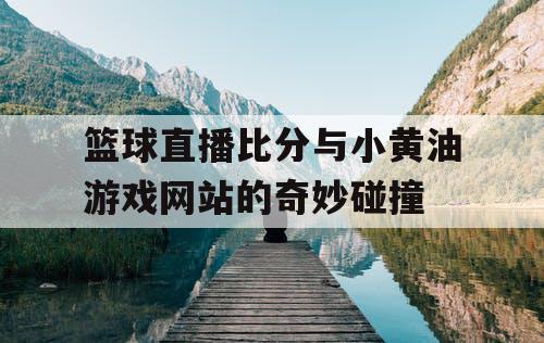 篮球直播比分与小黄油游戏网站的奇妙碰撞 篮球直播比分与小黄油游戏网站的奇妙碰撞