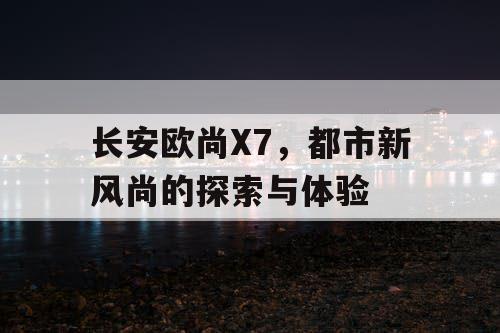 长安欧尚X7,都市新风尚的探索与体验 长安欧尚X7,都市新风尚的探索与体验