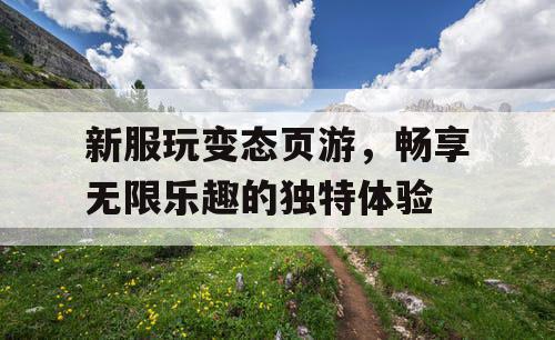 新服玩变态页游,畅享无限乐趣的独特体验 新服玩变态页游,畅享无限乐趣的独特体验