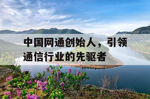 中国网通创始人，引领通信行业的先驱者