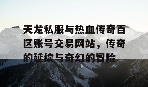 天龙私服与热血传奇百区账号交易网站,传奇的延续与奇幻的冒险 天龙私服与热血传奇百区账号交易网站,传奇的延续与奇幻的冒险