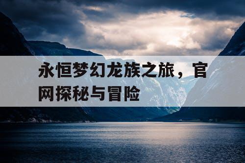永恒梦幻龙族之旅,官网探秘与冒险 永恒梦幻龙族之旅,官网探秘与冒险