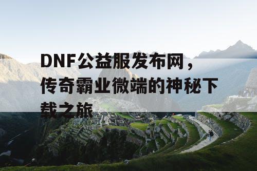 DNF公益服发布网,传奇霸业微端的神秘下载之旅 DNF公益服发布网,传奇霸业微端的神秘下载之旅