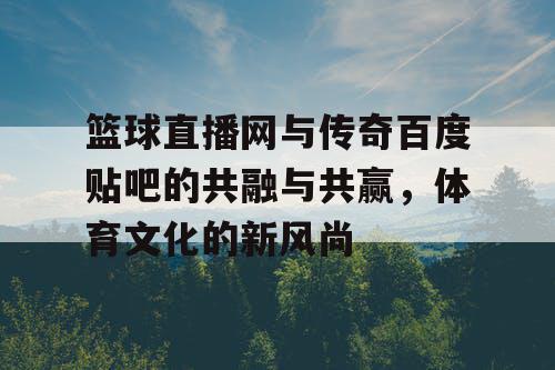篮球直播网与传奇百度贴吧的共融与共赢,体育文化的新风尚 篮球直播网与传奇百度贴吧的共融与共赢,体育文化的新风尚