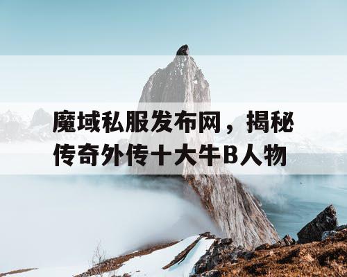 魔域私服发布网，揭秘传奇外传十大牛B人物
