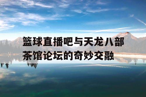 篮球直播吧与天龙八部茶馆论坛的奇妙交融 篮球直播吧与天龙八部茶馆论坛的奇妙交融