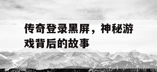 传奇登录黑屏,神秘游戏背后的故事 传奇登录黑屏,神秘游戏背后的故事